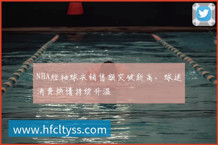 NBA短袖球衣销售额突破新高，球迷消费热情持续升温